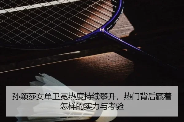 孙颖莎女单卫冕热度持续攀升，热门背后藏着怎样的实力与考验 - ambosports